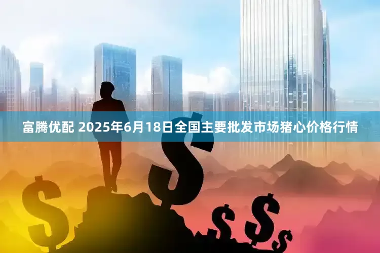 富腾优配 2025年6月18日全国主要批发市场猪心价格行情