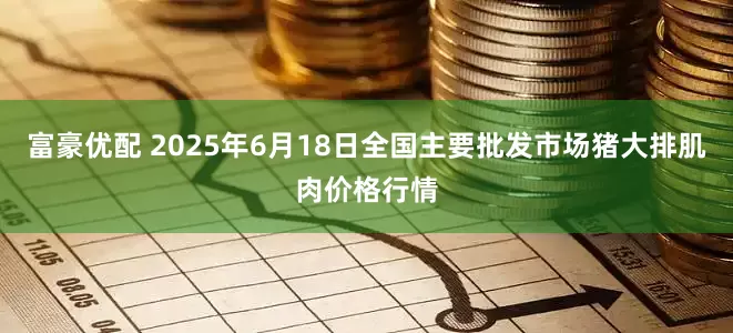 富豪优配 2025年6月18日全国主要批发市场猪大排肌肉价格行情