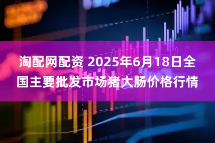 淘配网配资 2025年6月18日全国主要批发市场猪大肠价格行情