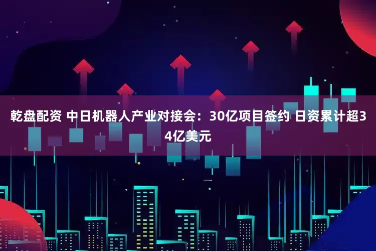乾盘配资 中日机器人产业对接会：30亿项目签约 日资累计超34亿美元