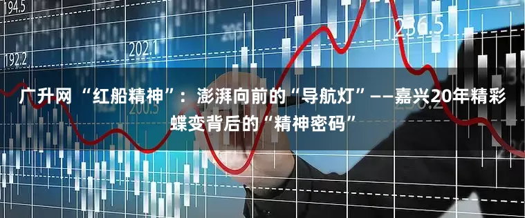 广升网 “红船精神”：澎湃向前的“导航灯”——嘉兴20年精彩蝶变背后的“精神密码”