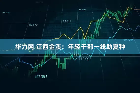 华力网 江西金溪：年轻干部一线助夏种