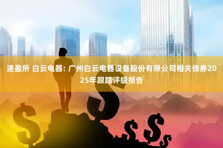 速盈所 白云电器: 广州白云电器设备股份有限公司相关债券2025年跟踪评级报告