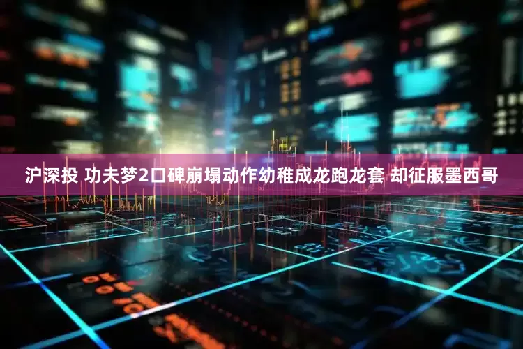 沪深投 功夫梦2口碑崩塌动作幼稚成龙跑龙套 却征服墨西哥