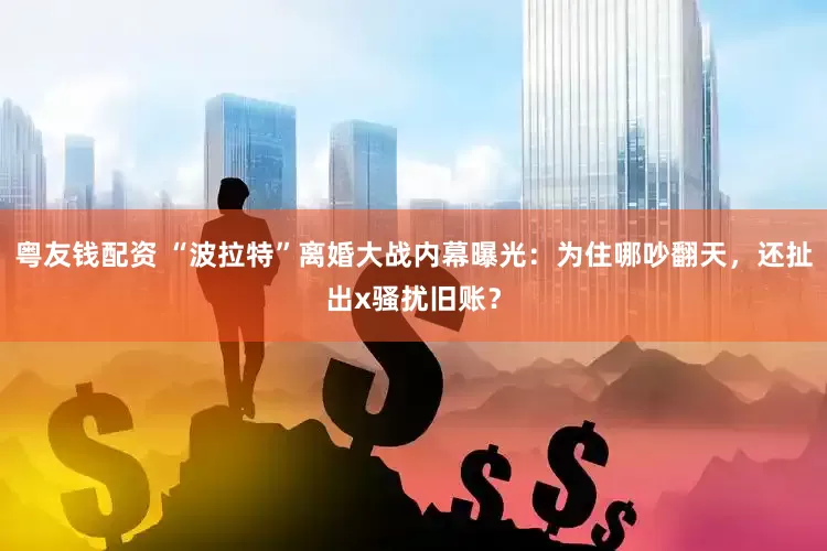 粤友钱配资 “波拉特”离婚大战内幕曝光：为住哪吵翻天，还扯出x骚扰旧账？