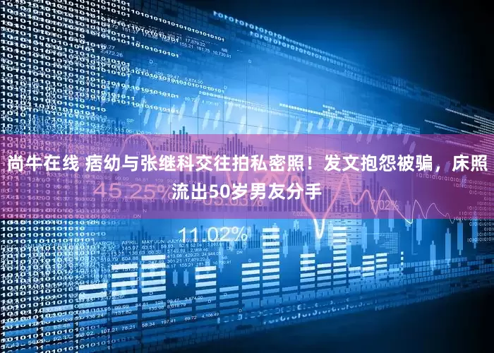 尚牛在线 痞幼与张继科交往拍私密照！发文抱怨被骗，床照流出50岁男友分手