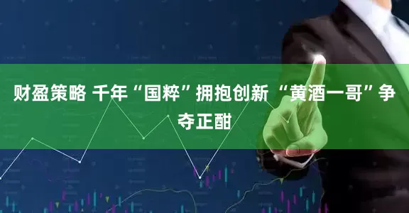 财盈策略 千年“国粹”拥抱创新 “黄酒一哥”争夺正酣
