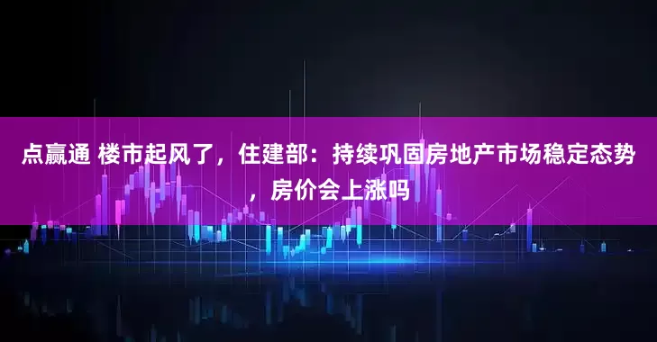 点赢通 楼市起风了，住建部：持续巩固房地产市场稳定态势，房价会上涨吗