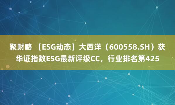 聚财略 【ESG动态】大西洋（600558.SH）获华证指数ESG最新评级CC，行业排名第425