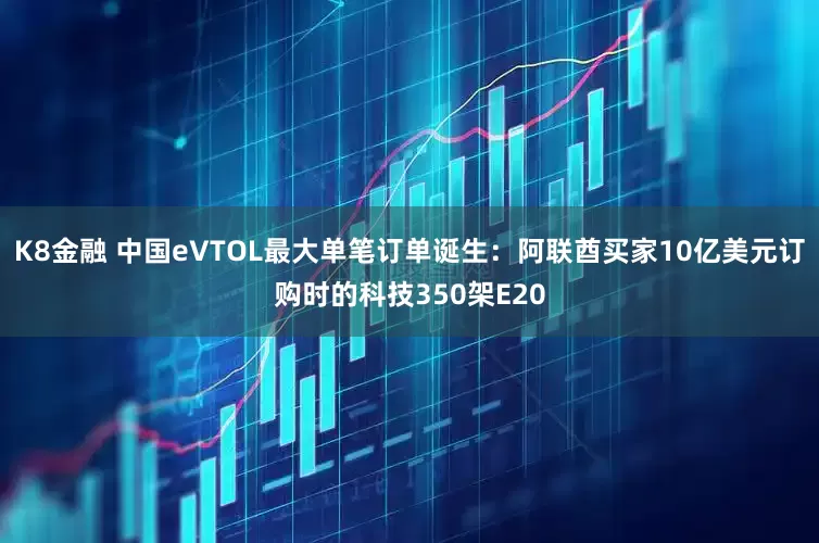 K8金融 中国eVTOL最大单笔订单诞生：阿联酋买家10亿美元订购时的科技350架E20