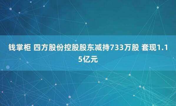 钱掌柜 四方股份控股股东减持733万股 套现1.15亿元
