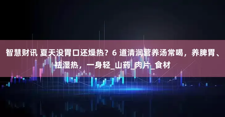智慧财讯 夏天没胃口还燥热？6 道清润营养汤常喝，养脾胃、祛湿热，一身轻_山药_肉片_食材