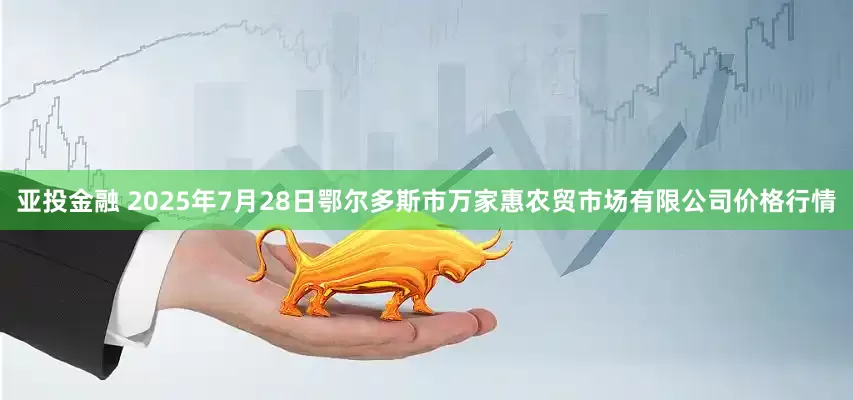 亚投金融 2025年7月28日鄂尔多斯市万家惠农贸市场有限公司价格行情