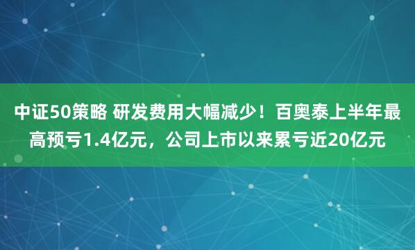 中证50策略 研发费用大幅减少！百奥泰上半年最高预亏1.4亿元，公司上市以来累亏近20亿元