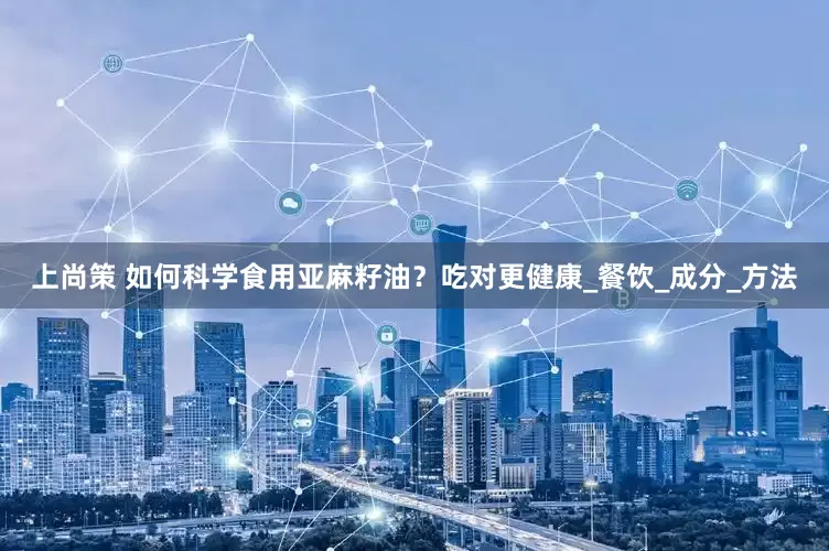 上尚策 如何科学食用亚麻籽油？吃对更健康_餐饮_成分_方法