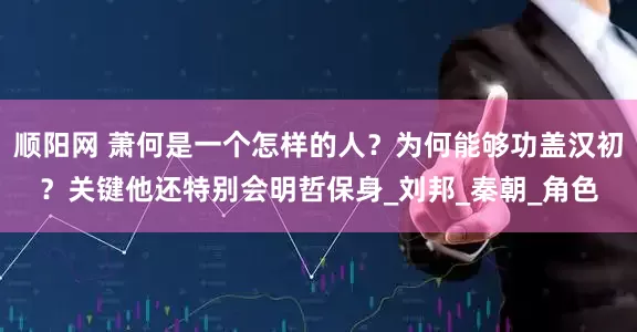 顺阳网 萧何是一个怎样的人？为何能够功盖汉初？关键他还特别会明哲保身_刘邦_秦朝_角色