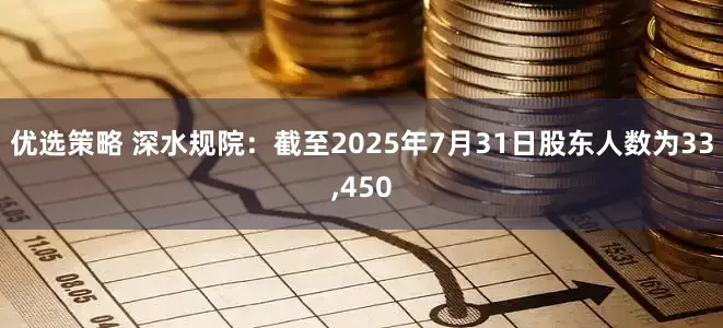 优选策略 深水规院：截至2025年7月31日股东人数为33,450