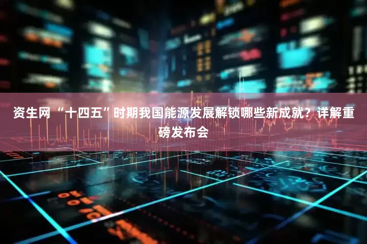 资生网 “十四五”时期我国能源发展解锁哪些新成就？详解重磅发布会