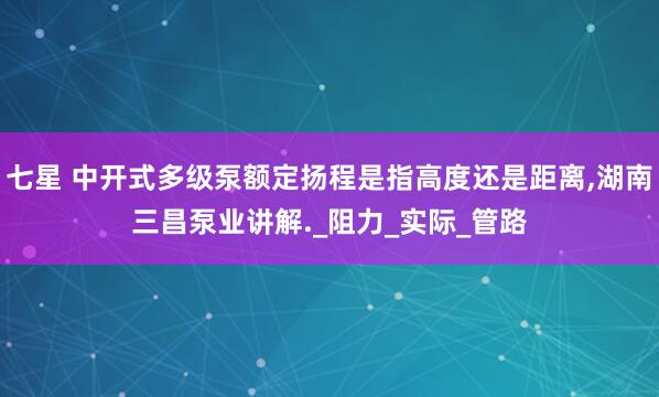 七星 中开式多级泵额定扬程是指高度还是距离,湖南三昌泵业讲解._阻力_实际_管路