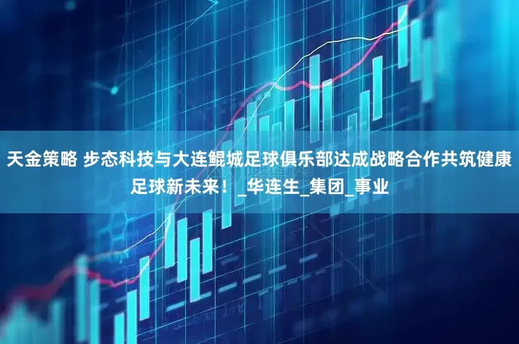 天金策略 步态科技与大连鲲城足球俱乐部达成战略合作共筑健康足球新未来！_华连生_集团_事业