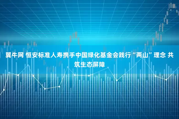 翼牛网 恒安标准人寿携手中国绿化基金会践行“两山”理念 共筑生态屏障