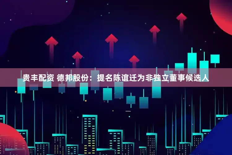 贵丰配资 德邦股份：提名陈谊迁为非独立董事候选人