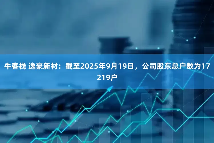 牛客栈 逸豪新材：截至2025年9月19日，公司股东总户数为17219户
