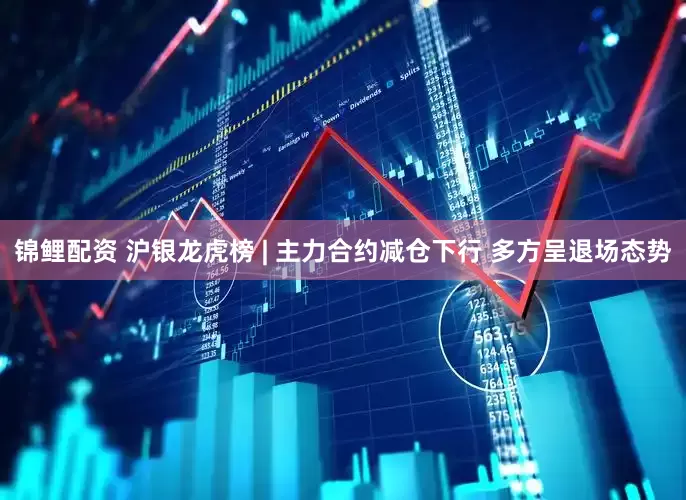 锦鲤配资 沪银龙虎榜 | 主力合约减仓下行 多方呈退场态势