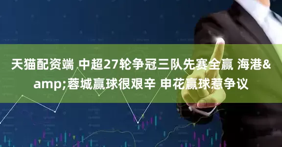 天猫配资端 中超27轮争冠三队先赛全赢 海港&蓉城赢球很艰辛 申花赢球惹争议