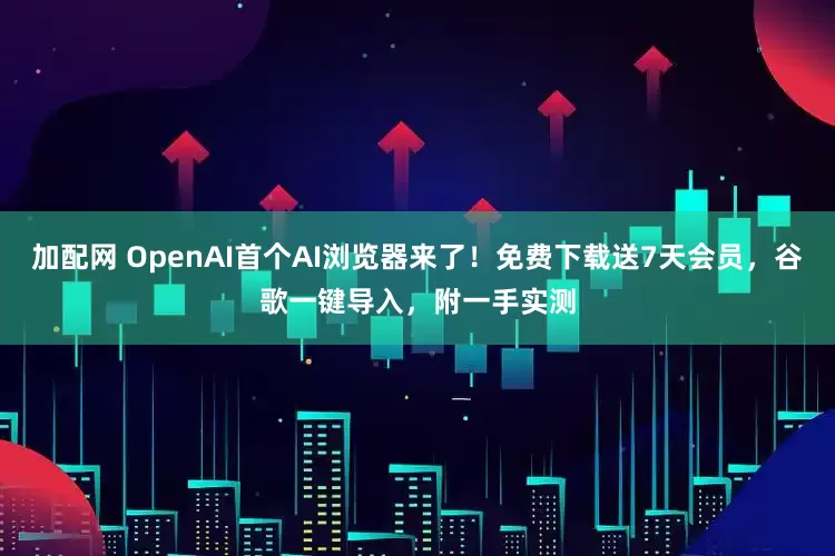 加配网 OpenAI首个AI浏览器来了！免费下载送7天会员，谷歌一键导入，附一手实测