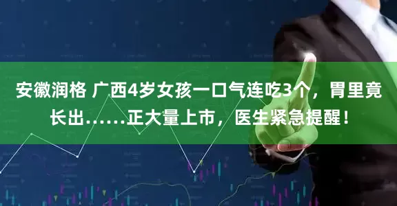 安徽润格 广西4岁女孩一口气连吃3个，胃里竟长出……正大量上市，医生紧急提醒！