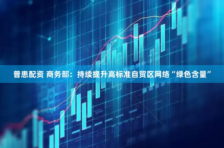 普患配资 商务部：持续提升高标准自贸区网络“绿色含量”