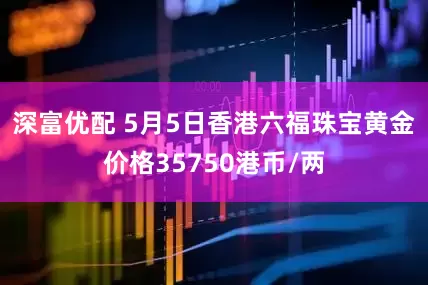 深富优配 5月5日香港六福珠宝黄金价格35750港币/两