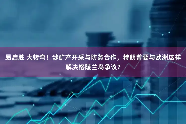 易启胜 大转弯！涉矿产开采与防务合作，特朗普要与欧洲这样解决格陵兰岛争议？