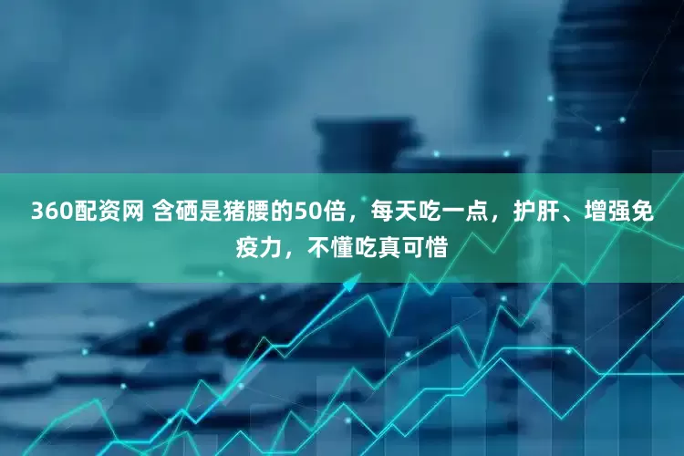 360配资网 含硒是猪腰的50倍，每天吃一点，护肝、增强免疫力，不懂吃真可惜