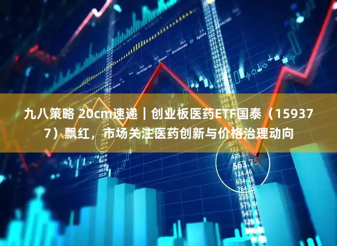 九八策略 20cm速递｜创业板医药ETF国泰（159377）飘红，市场关注医药创新与价格治理动向