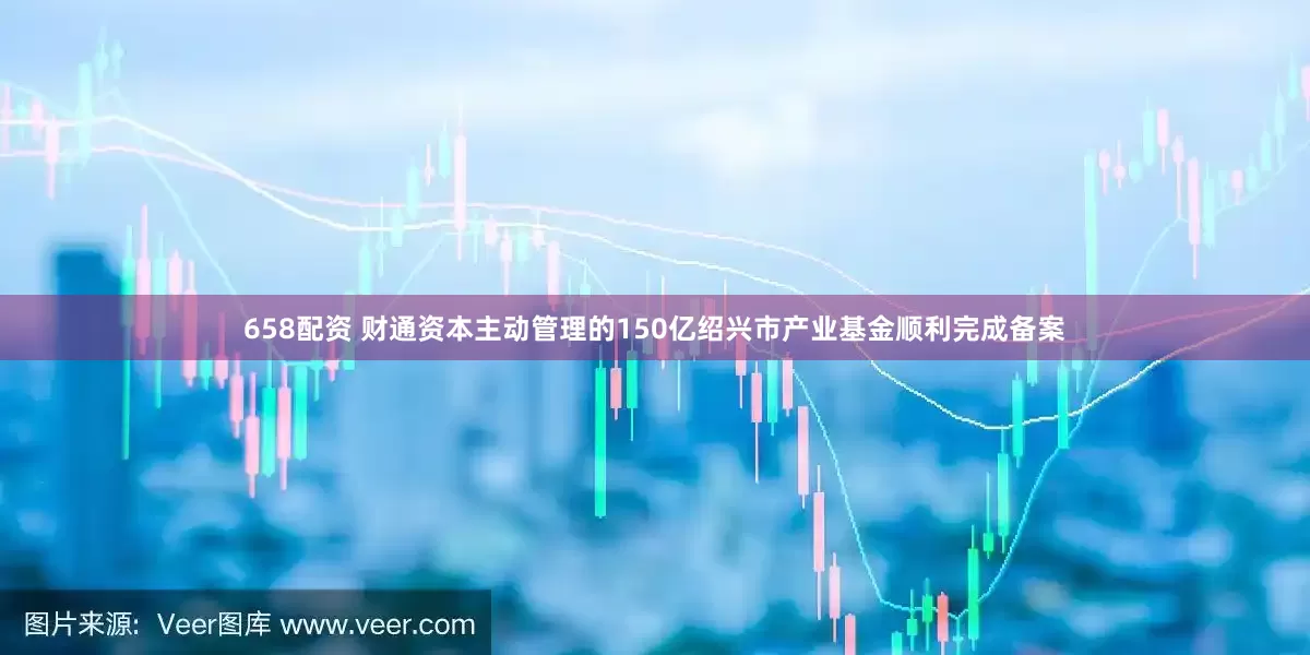 658配资 财通资本主动管理的150亿绍兴市产业基金顺利完成备案