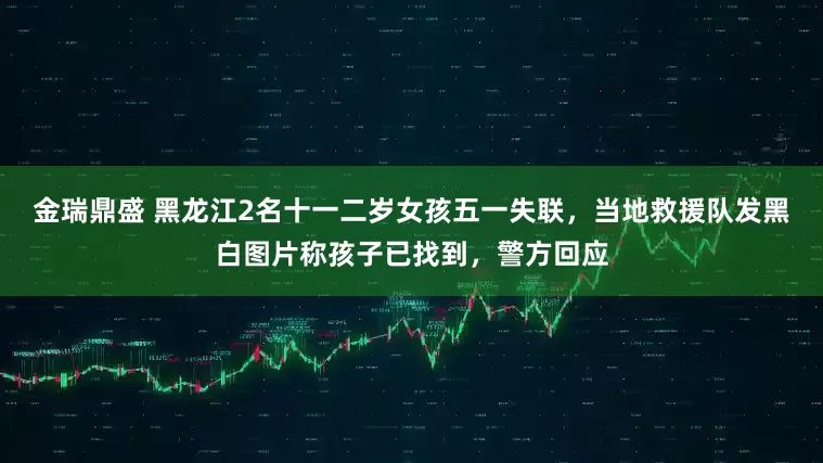 金瑞鼎盛 黑龙江2名十一二岁女孩五一失联，当地救援队发黑白图片称孩子已找到，警方回应