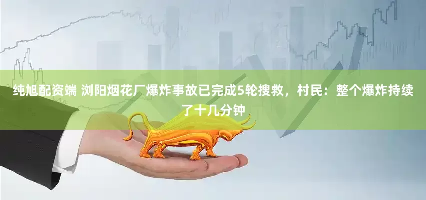 纯旭配资端 浏阳烟花厂爆炸事故已完成5轮搜救，村民：整个爆炸持续了十几分钟