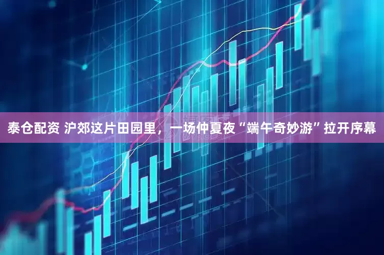 泰仓配资 沪郊这片田园里，一场仲夏夜“端午奇妙游”拉开序幕